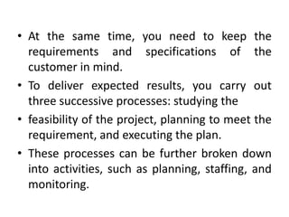 • At the same time, you need to keep the
  requirements and specifications of the
  customer in mind.
• To deliver expected results, you carry out
  three successive processes: studying the
• feasibility of the project, planning to meet the
  requirement, and executing the plan.
• These processes can be further broken down
  into activities, such as planning, staffing, and
  monitoring.
 