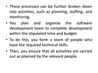 • These processes can be further broken down
  into activities, such as planning, staffing, and
  monitoring.
• You plan and organize the software
  development team to complete development
  within the stipulated time and budget.
• To do this, you form a team of people who
  have the required technical skills.
• Then, you ensure that all activities are carried
  out as planned by the relevant people.
 