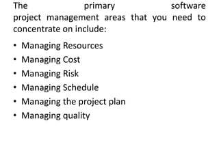 The              primary          software
project management areas that you need to
concentrate on include:
•   Managing Resources
•   Managing Cost
•   Managing Risk
•   Managing Schedule
•   Managing the project plan
•   Managing quality
 