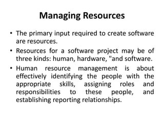 Managing Resources
• The primary input required to create software
  are resources.
• Resources for a software project may be of
  three kinds: human, hardware, "and software.
• Human resource management is about
  effectively identifying the people with the
  appropriate skills, assigning roles and
  responsibilities to these people, and
  establishing reporting relationships.
 