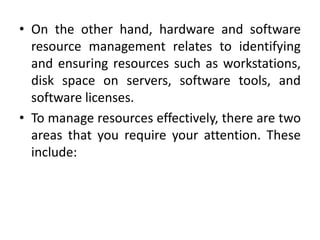• On the other hand, hardware and software
  resource management relates to identifying
  and ensuring resources such as workstations,
  disk space on servers, software tools, and
  software licenses.
• To manage resources effectively, there are two
  areas that you require your attention. These
  include:
 