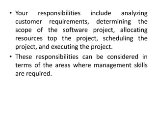 • Your responsibilities include analyzing
  customer requirements, determining the
  scope of the software project, allocating
  resources top the project, scheduling the
  project, and executing the project.
• These responsibilities can be considered in
  terms of the areas where management skills
  are required.
 