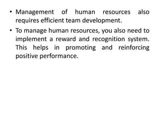 • Management of human resources also
  requires efficient team development.
• To manage human resources, you also need to
  implement a reward and recognition system.
  This helps in promoting and reinforcing
  positive performance.
 