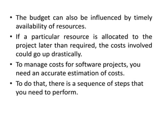 • The budget can also be influenced by timely
  availability of resources.
• If a particular resource is allocated to the
  project later than required, the costs involved
  could go up drastically.
• To manage costs for software projects, you
  need an accurate estimation of costs.
• To do that, there is a sequence of steps that
  you need to perform.
 