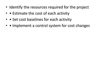 •   Identify the resources required for the project
•   • Estimate the cost of each activity
•   • Set cost baselines for each activity
•   • Implement a control system for cost changes
 