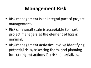 Management Risk
• Risk management is an integral part of project
  management.
• Risk on a small scale is acceptable to most
  project managers as the element of loss is
  minimal.
• Risk management activities involve identifying
  potential risks, assessing them, and planning
  for contingent actions if a risk materializes.
 
