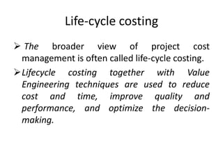 Life-cycle costing
 The broader view of project cost
 management is often called life-cycle costing.
Lifecycle costing together with Value
 Engineering techniques are used to reduce
 cost and time, improve quality and
 performance, and optimize the decision-
 making.
 
