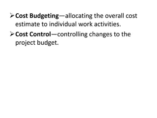 Cost Budgeting—allocating the overall cost
 estimate to individual work activities.
Cost Control—controlling changes to the
 project budget.
 