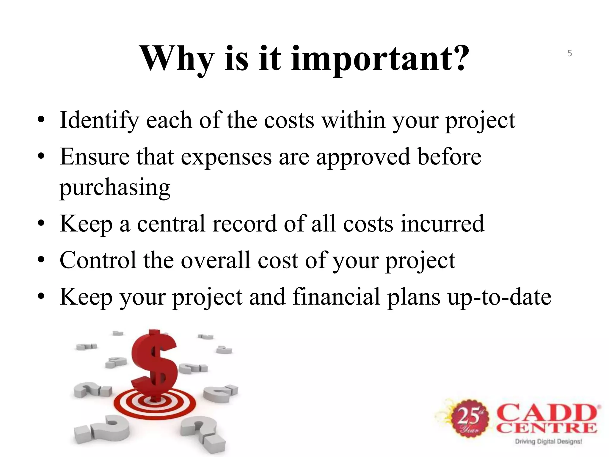 Why is it important?                        5




• Identify each of the costs within your project
• Ensure that expenses are approved before
  purchasing
• Keep a central record of all costs incurred
• Control the overall cost of your project
• Keep your project and financial plans up-to-date
 