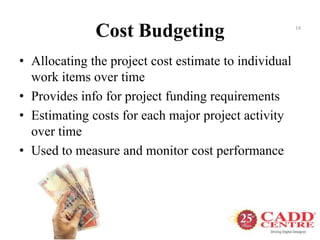 Cost Budgeting
• Allocating the project cost estimate to individual
work items over time
• Provides info for project funding requirements
• Estimating costs for each major project activity
over time
• Used to measure and monitor cost performance
14
 