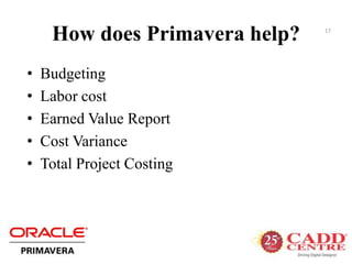 How does Primavera help?
• Budgeting
• Labor cost
• Earned Value Report
• Cost Variance
• Total Project Costing
17
 