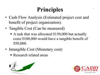 Principles
• Cash Flow Analysis (Estimated project cost and
benefit of project organization).
• Tangible Cost (Can be measured)
 A task that was allocated ₹150,000 but actually
costs ₹100,000 would have a tangible benefit of
₹50,000.
• Intangible Cost (Monetary cost)
 Research related areas
3
 