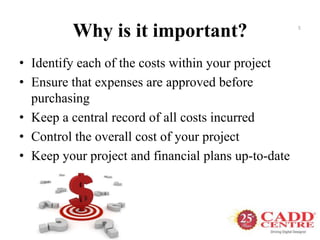 Why is it important?
• Identify each of the costs within your project
• Ensure that expenses are approved before
purchasing
• Keep a central record of all costs incurred
• Control the overall cost of your project
• Keep your project and financial plans up-to-date
5
 