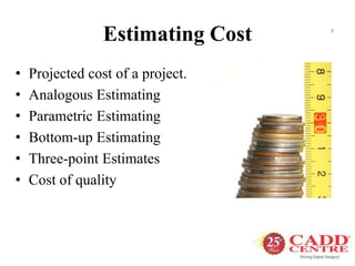 Estimating Cost
• Projected cost of a project.
• Analogous Estimating
• Parametric Estimating
• Bottom-up Estimating
• Three-point Estimates
• Cost of quality
9
 