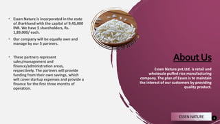 AboutUs
3
Essen Nature pvt.Ltd. is retail and
wholesale puffed rice manufacturing
company. The plan of Essen is to maintain
the interest of our customers by providing
quality product.
• Essen Nature is incorporated in the state
of Jharkhand with the capital of 9,45,000
INR. We have 5 shareholders, Rs.
1,89,000/ each.
• Our company will be equally own and
manage by our 5 partners.
• These partners represent
sales/management and
finance/administration areas,
respectively. The partners will provide
funding from their own savings, which
will cover startup expenses and provide a
finance for the first three months of
operation.
ESSEN NATURE
 