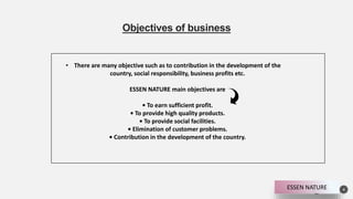 Objectives of business
4
• There are many objective such as to contribution in the development of the
country, social responsibility, business profits etc.
ESSEN NATURE main objectives are
• To earn sufficient profit.
• To provide high quality products.
• To provide social facilities.
• Elimination of customer problems.
• Contribution in the development of the country.
ESSEN NATURE
 