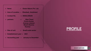 PROFILE
5
 Name :- Essen Nature Pvt. Ltd.
 Area of Location :- Dhanbad, Jharkhand
 Contact No. :– 06542-259239
 partners :– Riya Tiwari
Prince Kumar
Ananya Jaiswal
Bharti Sharma
Supriya
 Size of unit :- Small scale sector
 Establishment year :– 2021
 Accounting year :- January to December
ESSEN NATURE
 