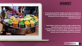 MARKET
• Increasing demand for healthy snack food in breakfast is
fuelling the market for puffed food. With the increase in
demand for muri, farmers are growing more rice to
meet the demands.
• Essen Nature wants to regulate a large customer base,
and will therefore concentrate its business and
marketing on local residents which will be the dominant
target market. This will establish a healthy, consistent
revenue base to ensure stability in the business.
6
ESSEN NATURE
 