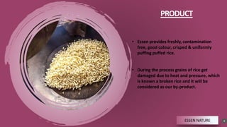 PRODUCT
8
ESSEN NATURE
• Essen provides freshly, contamination
free, good colour, crisped & uniformly
puffing puffed rice.
• During the process grains of rice get
damaged due to heat and pressure, which
is known a broken rice and it will be
considered as our by-product.
 