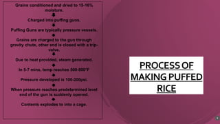 PROCESSOF
MAKINGPUFFED
RICE
9
Grains conditioned and dried to 15-16%
moisture.
Charged into puffing guns.
Puffing Guns are typically pressure vessels.
Grains are charged to the gun through
gravity chute, other end is closed with a trip-
valve.
Due to heat provided, steam generated.
In 5-7 mins, temp reaches 500-800°F
Pressure developed is 100-200psi.
When pressure reaches predetermined level
end of the gun is suddenly opened.
Contents explodes to into a cage.
 
