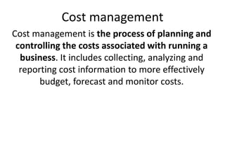 Cost management
Cost management is the process of planning and
controlling the costs associated with running a
business. It includes collecting, analyzing and
reporting cost information to more effectively
budget, forecast and monitor costs.
 