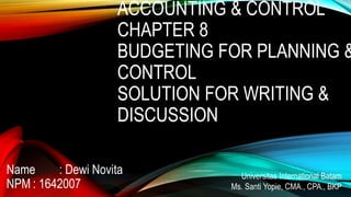 ACCOUNTING & CONTROL
CHAPTER 8
BUDGETING FOR PLANNING &
CONTROL
SOLUTION FOR WRITING &
DISCUSSION
Name : Dewi Novita
NPM : 1642007
Universitas International Batam
Ms. Santi Yopie, CMA., CPA., BKP
 