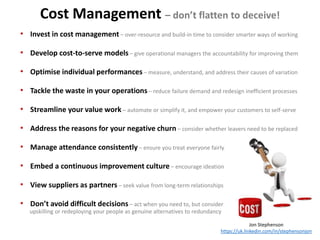 Jon Stephenson
https://uk.linkedin.com/in/stephensonjon
• Invest in cost management – over-resource and build-in time to consider smarter ways of working
• Develop cost-to-serve models – give operational managers the accountability for improving them
• Optimise individual performances – measure, understand, and address their causes of variation
• Tackle the waste in your operations – reduce failure demand and redesign inefficient processes
• Streamline your value work – automate or simplify it, and empower your customers to self-serve
• Address the reasons for your negative churn – consider whether leavers need to be replaced
• Manage attendance consistently – ensure you treat everyone fairly
• Embed a continuous improvement culture – encourage ideation
• View suppliers as partners – seek value from long-term relationships
• Don’t avoid difficult decisions – act when you need to, but consider
upskilling or redeploying your people as genuine alternatives to redundancy
Cost Management – don’t flatten to deceive!
 