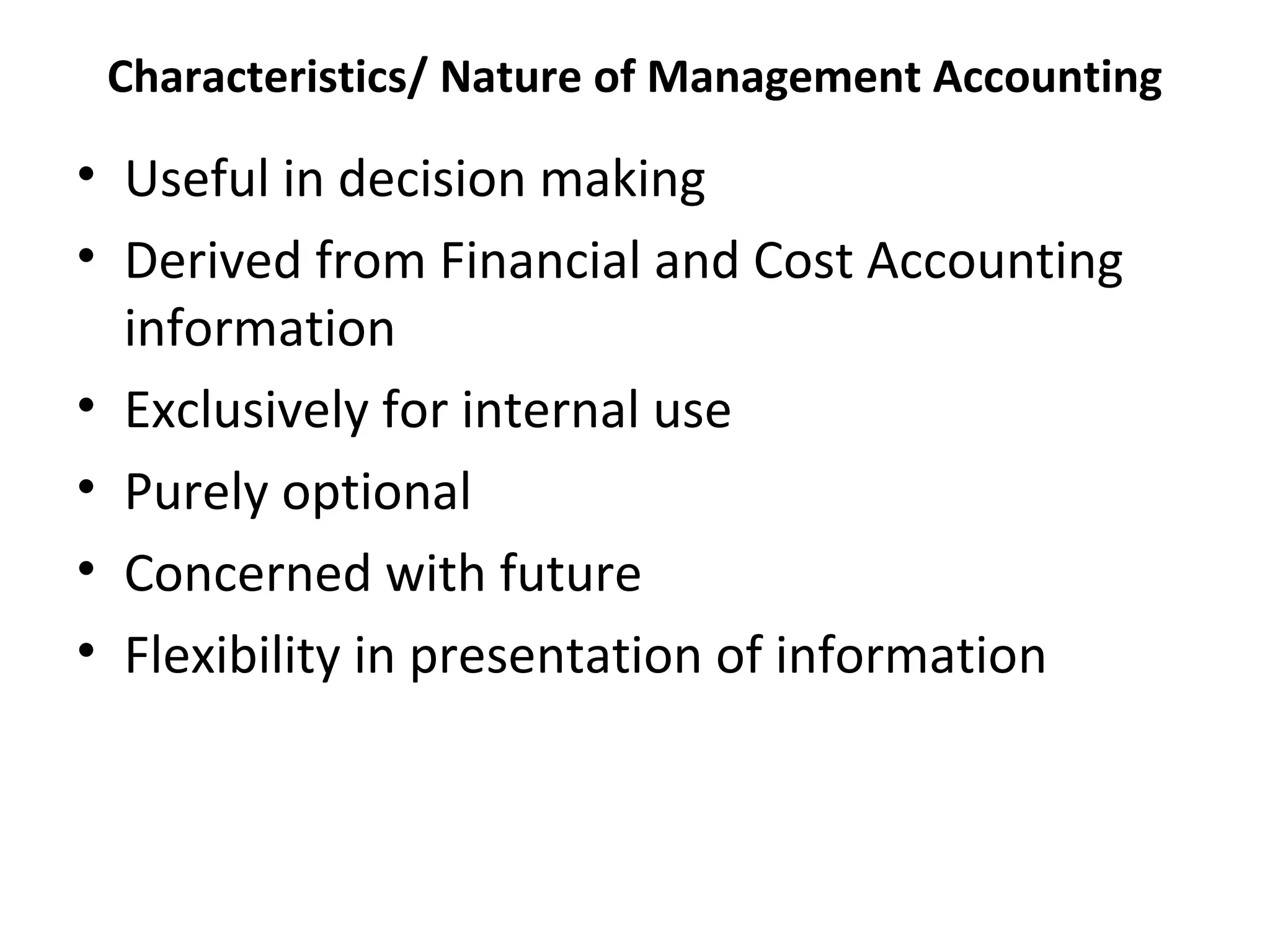 Characteristics/ Nature of Management Accounting 
• Useful in decision making 
• Derived from Financial and Cost Accounting 
information 
• Exclusively for internal use 
• Purely optional 
• Concerned with future 
• Flexibility in presentation of information 
 