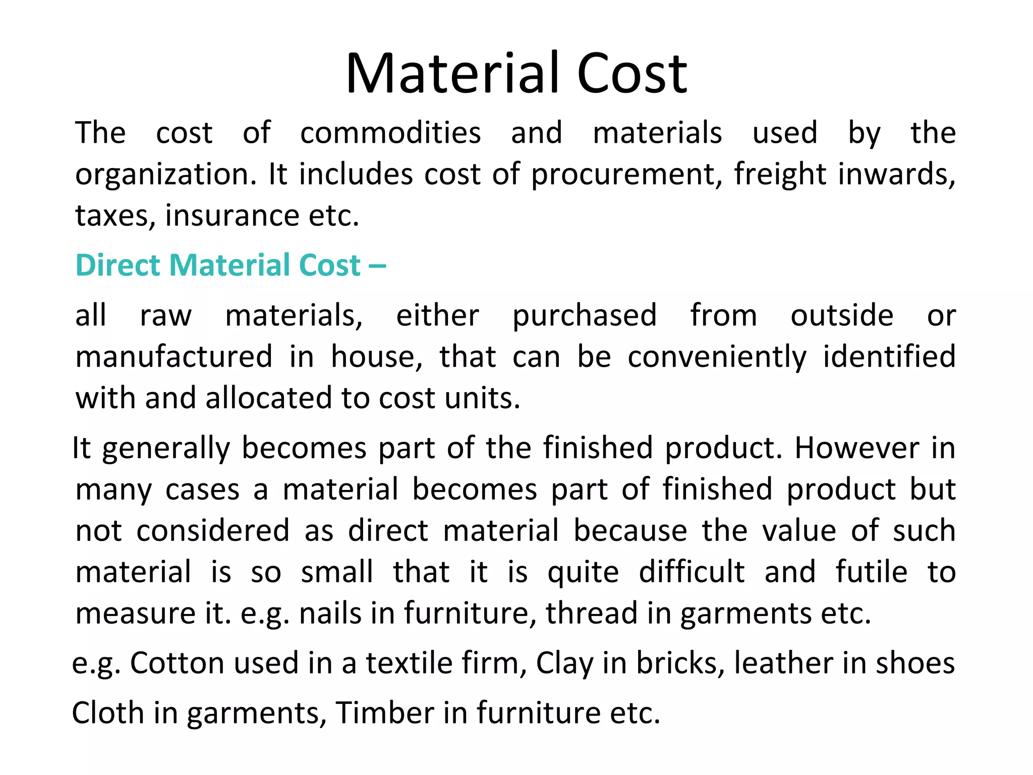 Material Cost 
The cost of commodities and materials used by the 
organization. It includes cost of procurement, freight inwards, 
taxes, insurance etc. 
Direct Material Cost – 
all raw materials, either purchased from outside or 
manufactured in house, that can be conveniently identified 
with and allocated to cost units. 
It generally becomes part of the finished product. However in 
many cases a material becomes part of finished product but 
not considered as direct material because the value of such 
material is so small that it is quite difficult and futile to 
measure it. e.g. nails in furniture, thread in garments etc. 
e.g. Cotton used in a textile firm, Clay in bricks, leather in shoes 
Cloth in garments, Timber in furniture etc. 
 