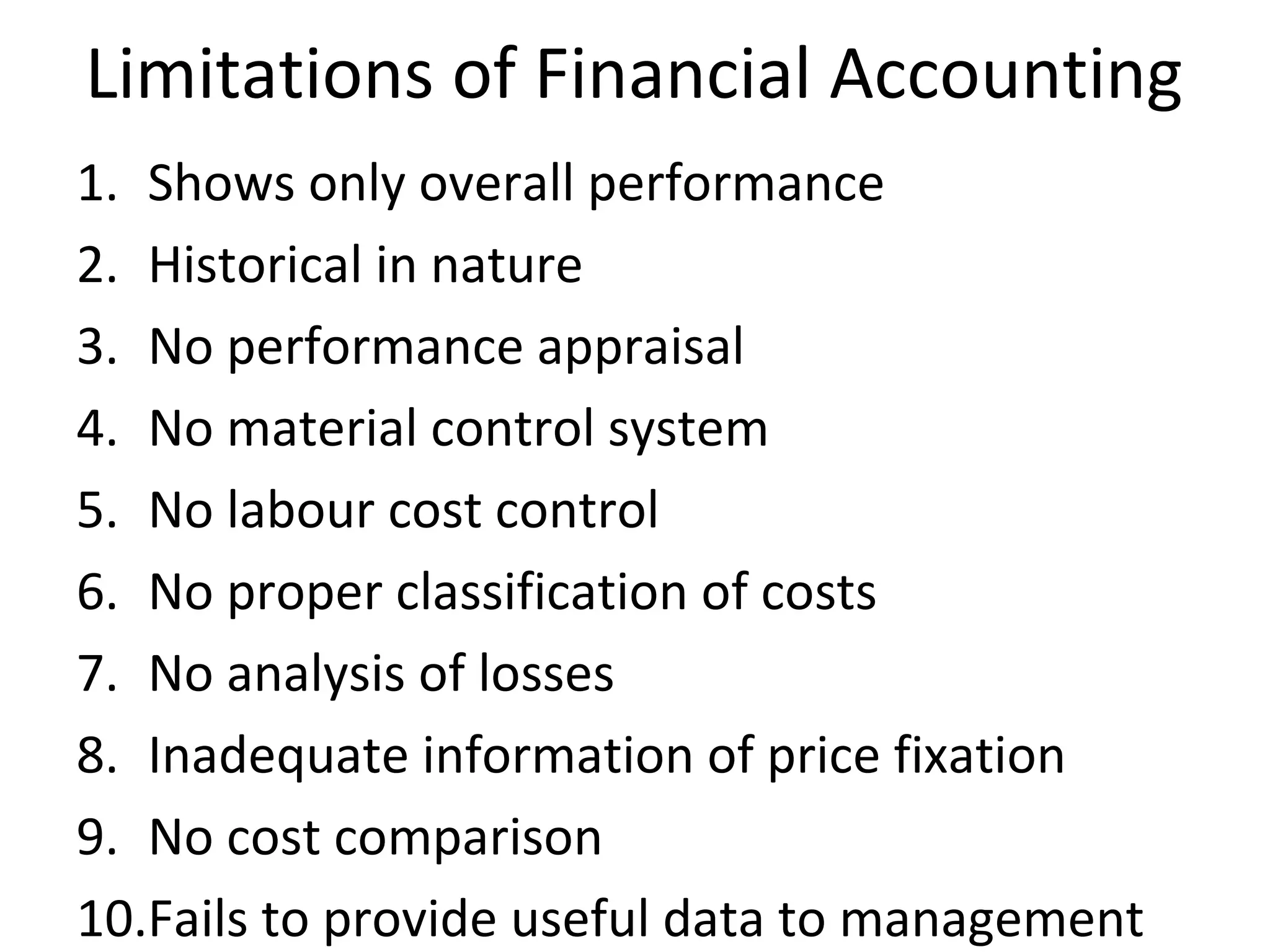 Limitations of Financial Accounting 
1. Shows only overall performance 
2. Historical in nature 
3. No performance appraisal 
4. No material control system 
5. No labour cost control 
6. No proper classification of costs 
7. No analysis of losses 
8. Inadequate information of price fixation 
9. No cost comparison 
10.Fails to provide useful data to management 
 