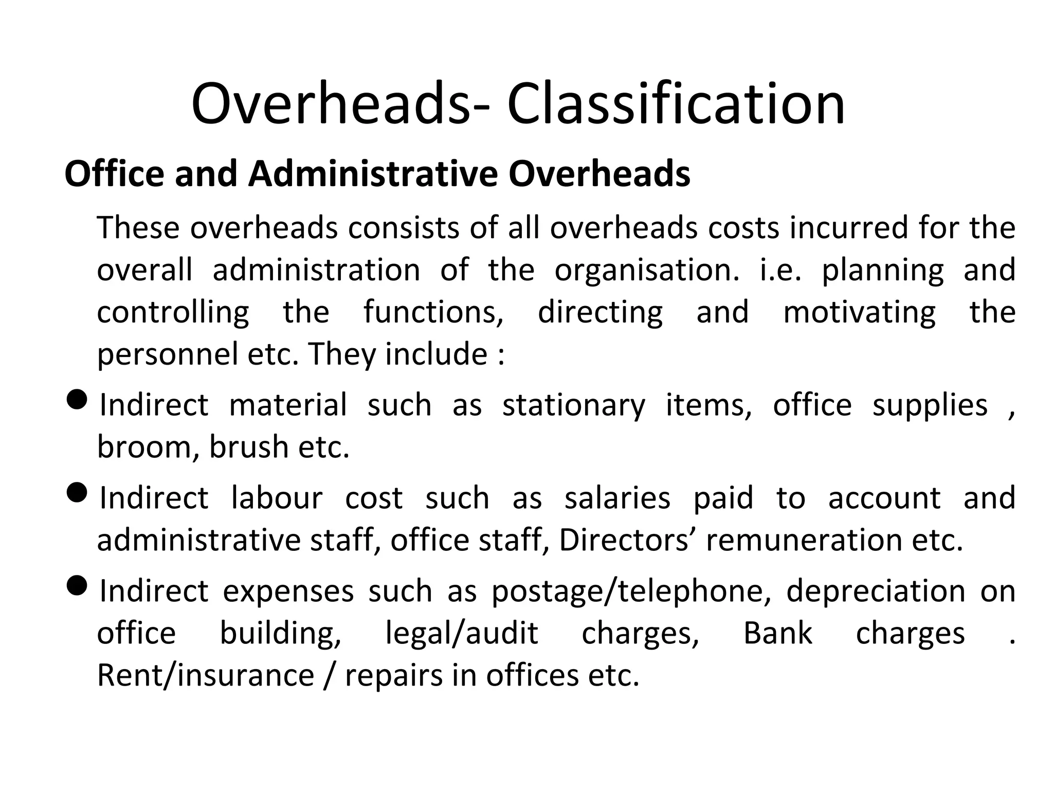 Overheads- Classification 
Office and Administrative Overheads 
These overheads consists of all overheads costs incurred for the 
overall administration of the organisation. i.e. planning and 
controlling the functions, directing and motivating the 
personnel etc. They include : 
Indirect material such as stationary items, office supplies , 
broom, brush etc. 
Indirect labour cost such as salaries paid to account and 
administrative staff, office staff, Directors’ remuneration etc. 
Indirect expenses such as postage/telephone, depreciation on 
office building, legal/audit charges, Bank charges . 
Rent/insurance / repairs in offices etc. 
 
