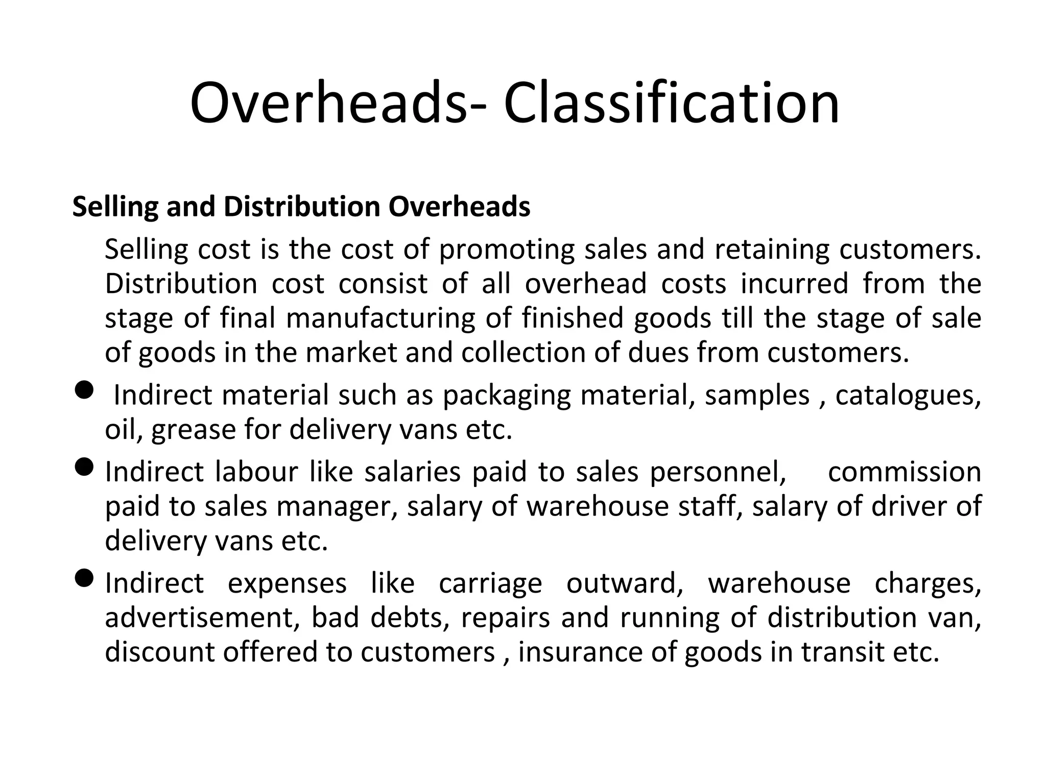 Overheads- Classification 
Selling and Distribution Overheads 
Selling cost is the cost of promoting sales and retaining customers. 
Distribution cost consist of all overhead costs incurred from the 
stage of final manufacturing of finished goods till the stage of sale 
of goods in the market and collection of dues from customers. 
 Indirect material such as packaging material, samples , catalogues, 
oil, grease for delivery vans etc. 
Indirect labour like salaries paid to sales personnel, commission 
paid to sales manager, salary of warehouse staff, salary of driver of 
delivery vans etc. 
Indirect expenses like carriage outward, warehouse charges, 
advertisement, bad debts, repairs and running of distribution van, 
discount offered to customers , insurance of goods in transit etc. 
 