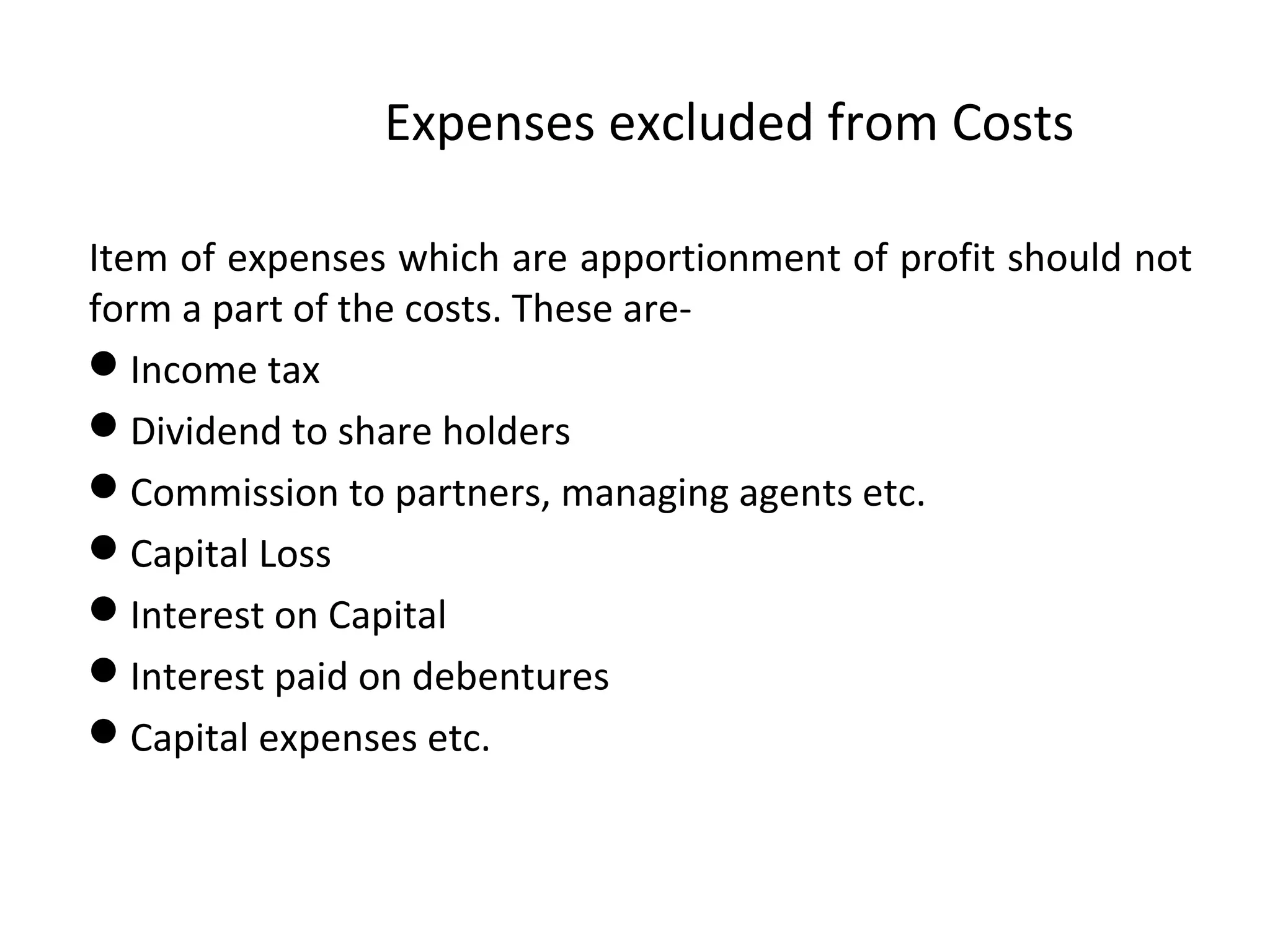 Expenses excluded from Costs 
Item of expenses which are apportionment of profit should not 
form a part of the costs. These are- 
Income tax 
Dividend to share holders 
Commission to partners, managing agents etc. 
Capital Loss 
Interest on Capital 
Interest paid on debentures 
Capital expenses etc. 
 