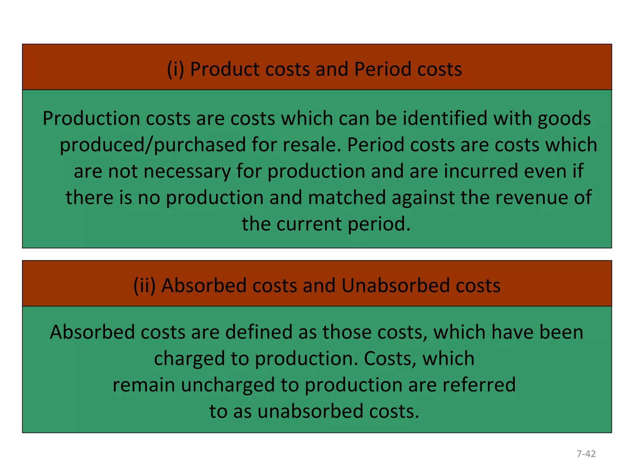(i) Product costs and Period costs 
Production costs are costs which can be identified with goods 
produced/purchased for resale. Period costs are costs which 
are not necessary for production and are incurred even if 
there is no production and matched against the revenue of 
7-42 
the current period. 
(ii) Absorbed costs and Unabsorbed costs 
Absorbed costs are defined as those costs, which have been 
charged to production. Costs, which 
remain uncharged to production are referred 
to as unabsorbed costs. 
 