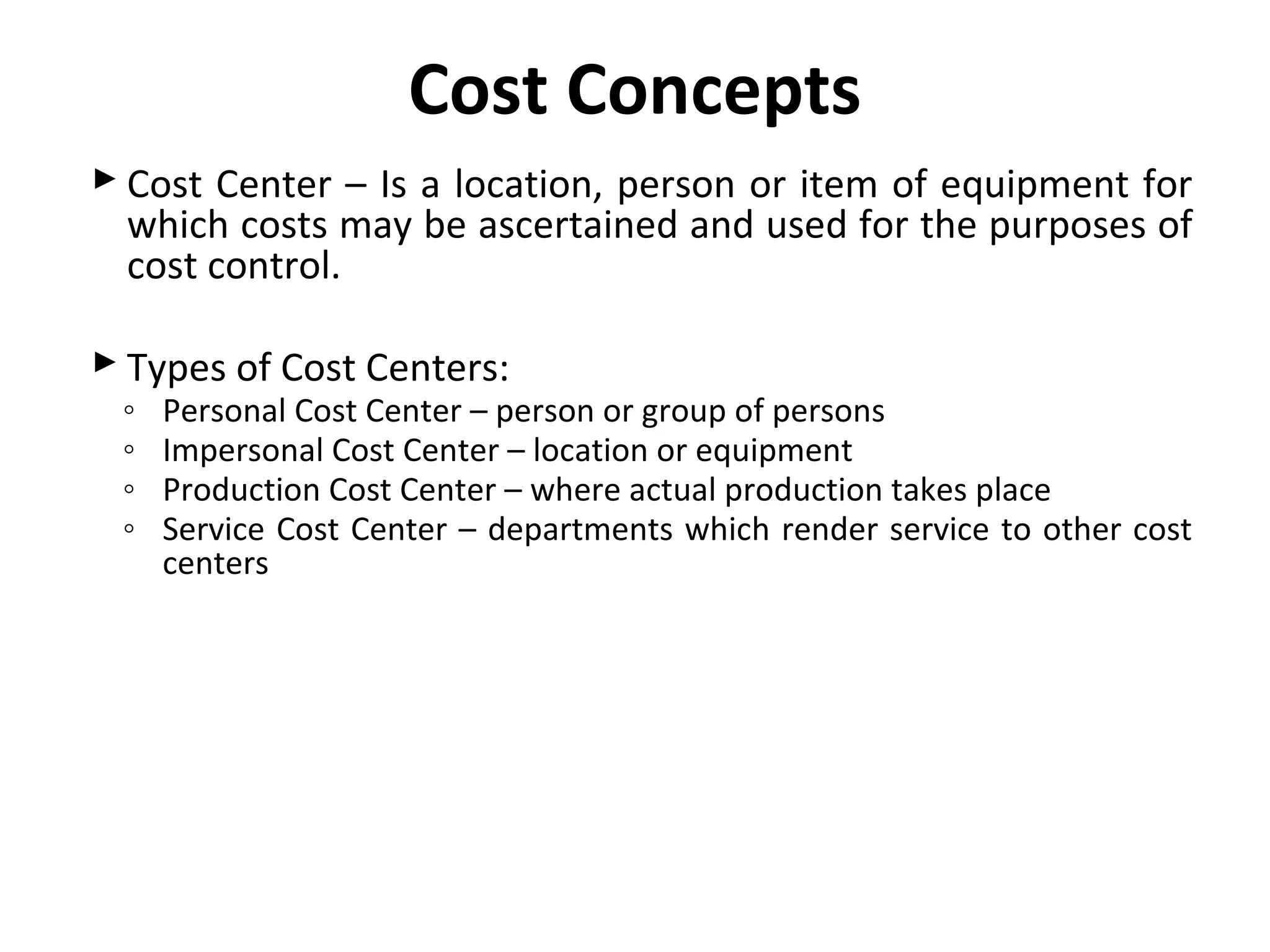 Cost Concepts 
 Cost Center – Is a location, person or item of equipment for 
which costs may be ascertained and used for the purposes of 
cost control. 
 Types of Cost Centers: 
◦ Personal Cost Center – person or group of persons 
◦ Impersonal Cost Center – location or equipment 
◦ Production Cost Center – where actual production takes place 
◦ Service Cost Center – departments which render service to other cost 
centers 
 