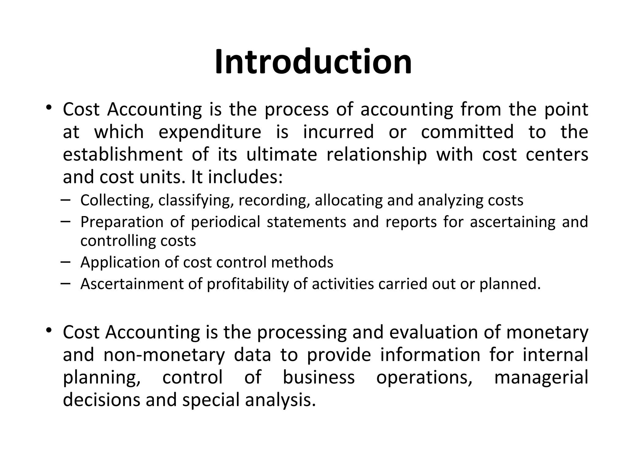 Introduction 
• Cost Accounting is the process of accounting from the point 
at which expenditure is incurred or committed to the 
establishment of its ultimate relationship with cost centers 
and cost units. It includes: 
– Collecting, classifying, recording, allocating and analyzing costs 
– Preparation of periodical statements and reports for ascertaining and 
controlling costs 
– Application of cost control methods 
– Ascertainment of profitability of activities carried out or planned. 
• Cost Accounting is the processing and evaluation of monetary 
and non-monetary data to provide information for internal 
planning, control of business operations, managerial 
decisions and special analysis. 
 