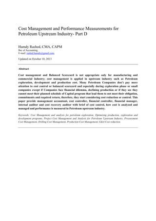 Cost Management and Performance Measurements for
Petroleum Upstream Industry- Part D
Hamdy Rashed, CMA, CAPM
Bsc of Accounting,
E-mail: rashed.hamdy@gmail.com,

Updated on October 10, 2013

Abstract
Cost management and Balanced Scorecard is not appropriate only for manufacturing and
commercial industry; cost management is applied in upstream industry such as Petroleum
exploration, development and production cost. Many Petroleum Companies don’t pay more
attention to cost control or balanced scorecard and especially during exploration phase or small
companies except if Companies face financial dilemma, declining production or if they see they
cannot meet their planned schedule of Capital program that lead them to not meet their obligation,
commitments and required return, therefore, they start considering cost reduction or control. This
paper provide management accountant, cost controller, financial controller, financial manager,
internal auditor and cost recovery auditor with brief of cost control, how cost is analyzed and
managed and performance is measured in Petroleum upstream industry.
Keywords: Cost Management and analysis for petroleum exploration, Optimizing production, exploration and
development programs, Project Cost Management and Analysis for Petroleum Upstream Industry, Procurement
Cost Management, Drilling Cost Management, Production Cost Management, G&A Cost reduction.

 