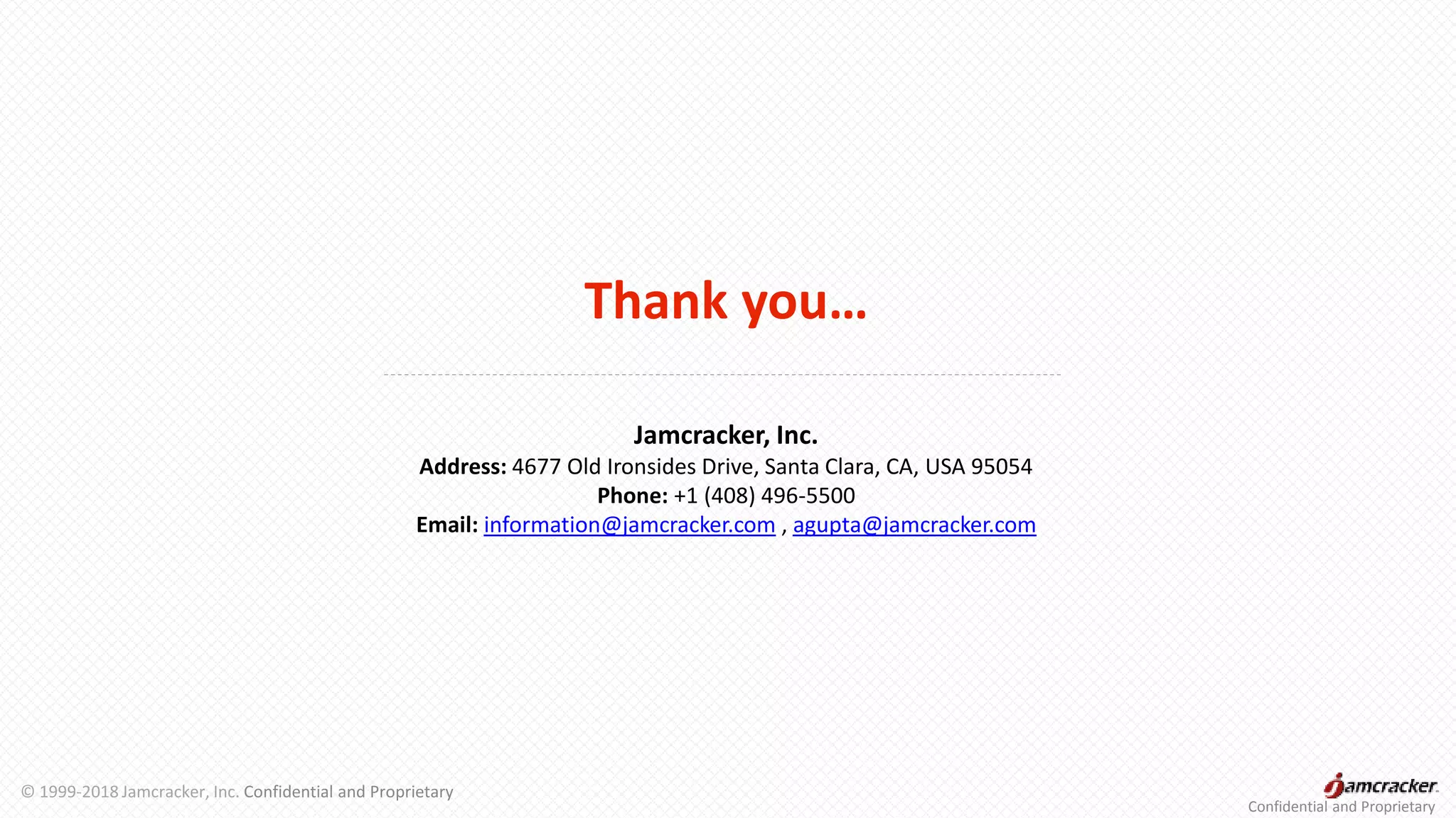Thank you…
Jamcracker, Inc.
Address: 4677 Old Ironsides Drive, Santa Clara, CA, USA 95054
Phone: +1 (408) 496-5500
Email: information@jamcracker.com , agupta@jamcracker.com
Confidential and Proprietary
© 1999-2018 Jamcracker, Inc. Confidential and Proprietary
 
