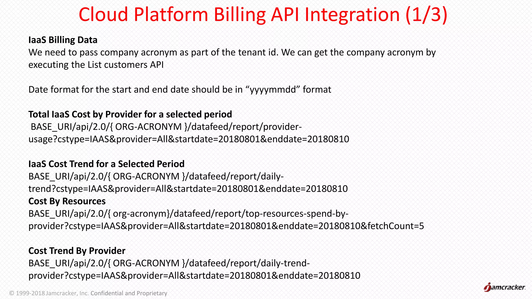 Cloud Platform Billing API Integration (1/3)
IaaS Billing Data
We need to pass company acronym as part of the tenant id. We can get the company acronym by
executing the List customers API
Date format for the start and end date should be in “yyyymmdd” format
Total IaaS Cost by Provider for a selected period
BASE_URI/api/2.0/{ ORG-ACRONYM }/datafeed/report/provider-
usage?cstype=IAAS&provider=All&startdate=20180801&enddate=20180810
IaaS Cost Trend for a Selected Period
BASE_URI/api/2.0/{ ORG-ACRONYM }/datafeed/report/daily-
trend?cstype=IAAS&provider=All&startdate=20180801&enddate=20180810
Cost By Resources
BASE_URI/api/2.0/{ org-acronym}/datafeed/report/top-resources-spend-by-
provider?cstype=IAAS&provider=All&startdate=20180801&enddate=20180810&fetchCount=5
Cost Trend By Provider
BASE_URI/api/2.0/{ ORG-ACRONYM }/datafeed/report/daily-trend-
provider?cstype=IAAS&provider=All&startdate=20180801&enddate=20180810
© 1999-2018 Jamcracker, Inc. Confidential and Proprietary
 