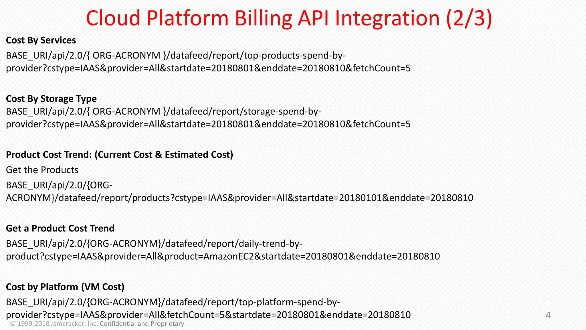 Cost By Services
BASE_URI/api/2.0/{ ORG-ACRONYM }/datafeed/report/top-products-spend-by-
provider?cstype=IAAS&provider=All&startdate=20180801&enddate=20180810&fetchCount=5
Cost By Storage Type
BASE_URI/api/2.0/{ ORG-ACRONYM }/datafeed/report/storage-spend-by-
provider?cstype=IAAS&provider=All&startdate=20180801&enddate=20180810&fetchCount=5
Product Cost Trend: (Current Cost & Estimated Cost)
Get the Products
BASE_URI/api/2.0/{ORG-
ACRONYM}/datafeed/report/products?cstype=IAAS&provider=All&startdate=20180101&enddate=20180810
Get a Product Cost Trend
BASE_URI/api/2.0/{ORG-ACRONYM}/datafeed/report/daily-trend-by-
product?cstype=IAAS&provider=All&product=AmazonEC2&startdate=20180801&enddate=20180810
Cost by Platform (VM Cost)
BASE_URI/api/2.0/{ORG-ACRONYM}/datafeed/report/top-platform-spend-by-
provider?cstype=IAAS&provider=All&fetchCount=5&startdate=20180801&enddate=20180810 4
© 1999-2018 Jamcracker, Inc. Confidential and Proprietary
Cloud Platform Billing API Integration (2/3)
 
