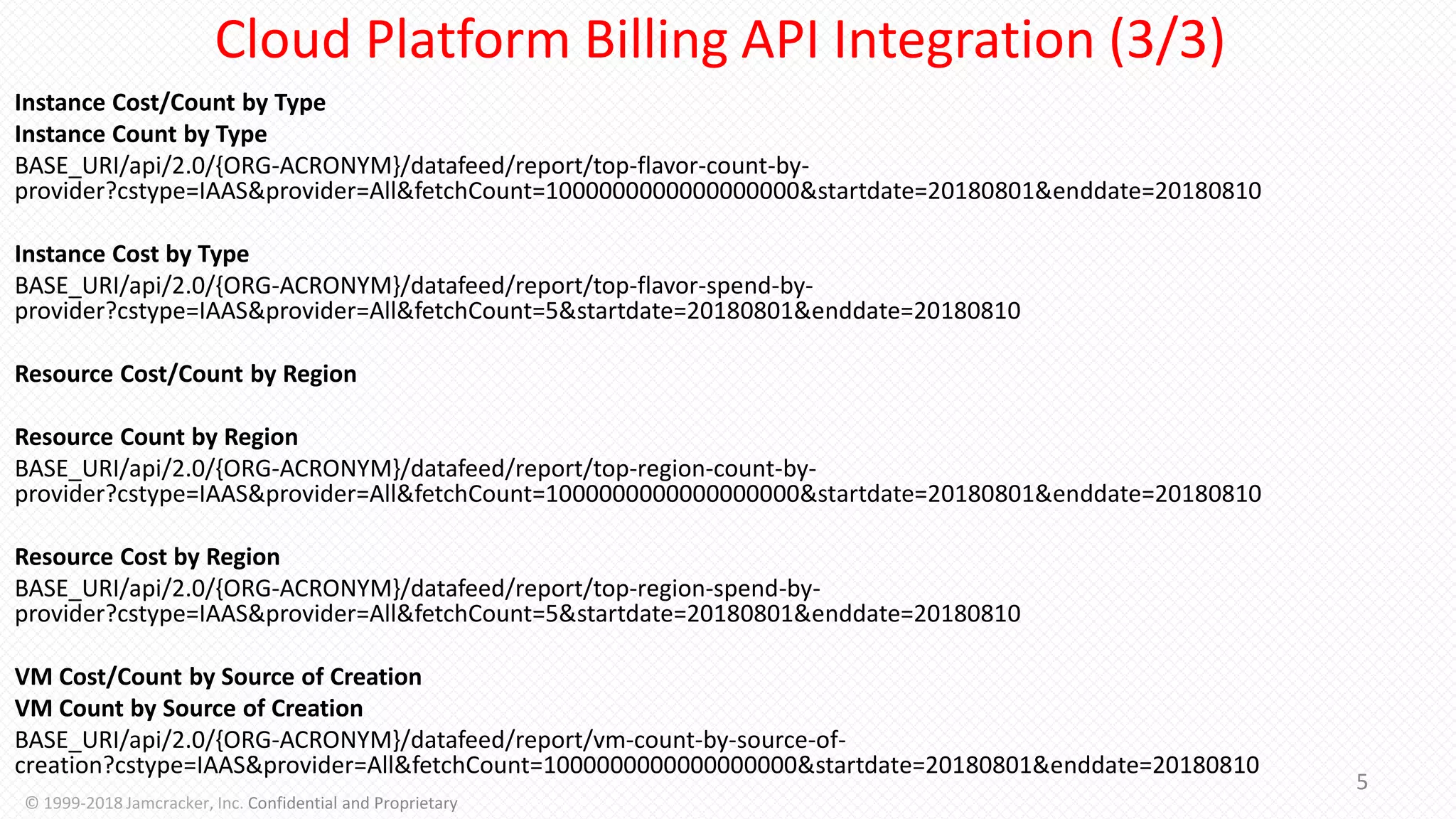 Instance Cost/Count by Type
Instance Count by Type
BASE_URI/api/2.0/{ORG-ACRONYM}/datafeed/report/top-flavor-count-by-
provider?cstype=IAAS&provider=All&fetchCount=1000000000000000000&startdate=20180801&enddate=20180810
Instance Cost by Type
BASE_URI/api/2.0/{ORG-ACRONYM}/datafeed/report/top-flavor-spend-by-
provider?cstype=IAAS&provider=All&fetchCount=5&startdate=20180801&enddate=20180810
Resource Cost/Count by Region
Resource Count by Region
BASE_URI/api/2.0/{ORG-ACRONYM}/datafeed/report/top-region-count-by-
provider?cstype=IAAS&provider=All&fetchCount=1000000000000000000&startdate=20180801&enddate=20180810
Resource Cost by Region
BASE_URI/api/2.0/{ORG-ACRONYM}/datafeed/report/top-region-spend-by-
provider?cstype=IAAS&provider=All&fetchCount=5&startdate=20180801&enddate=20180810
VM Cost/Count by Source of Creation
VM Count by Source of Creation
BASE_URI/api/2.0/{ORG-ACRONYM}/datafeed/report/vm-count-by-source-of-
creation?cstype=IAAS&provider=All&fetchCount=1000000000000000000&startdate=20180801&enddate=20180810
5
© 1999-2018 Jamcracker, Inc. Confidential and Proprietary
Cloud Platform Billing API Integration (3/3)
 