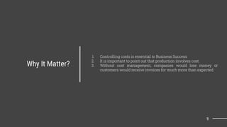 Why It Matter?
1. Controlling costs is essential to Business Success
2. It is important to point out that production involves cost.
3. Without cost management, companies would lose money or
customers would receive invoices for much more than expected.
9
 