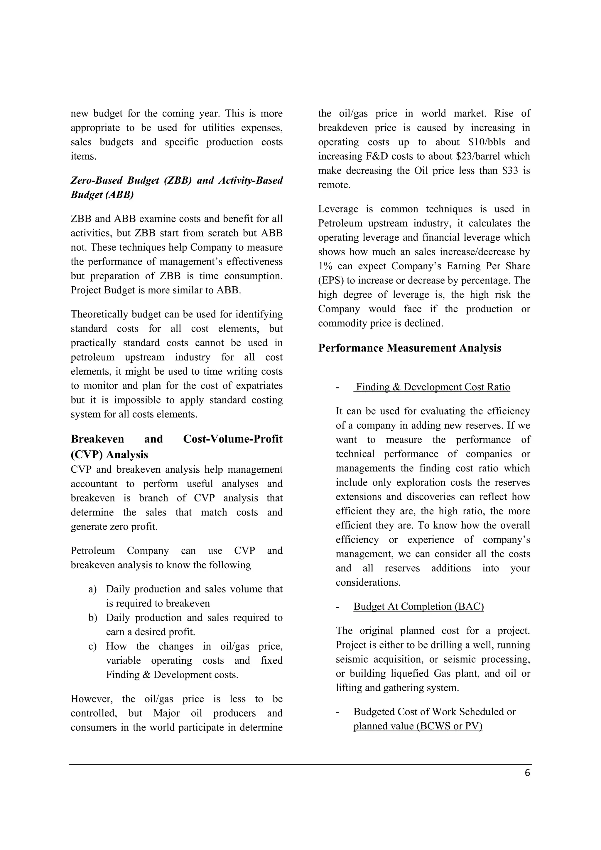 Cost Management and analysis for performance evaluation
 
In Petroleum upstream Companies, the
followings are the major materials costs that
could be controlled and managed properly.
-

-

-

Tanigble Drilling cost such as
o Casing
o Tubing
o Wellhead
Operating materials such as
o Treating chemicals
o Small tools & supplies
Furniture’s and equipments
Facilities Assets such as
o Pumper
o Generators
o Gathering compression
o Flowlines
o Treater, Sperator

3.1.b) Services
After preparing the WBS, Drilling Department
and Procurement Department will outline the
requirements for services in Contract Statement
of work (SOW) after identifying the type of
contract and the risks, Company and Contractor
will bear them. Most of the Petroleum service
contracts is fixed price contracts with economic
price adjustments.
Drilling and Procurement Departments defines
the technical, functional, and performance
specification and the exact works that are needed
from Contractor in enough detail to mitigate the
disputes between the Company and Contractor.
SOW and contract must clearly define the
parameters for acceptable performance and
timeline for each section of work based on the
nature of the work.
Drilling Department, Procurement Departments
or Exploration Management may be trapped
themselves unknowingly by increasing the
specification and wrong assumption that may
increase the unnecessary costs. Specification

Hamdy Rashed; CMA, CAPM 

must not be very open or loose with missing
important details.
Drilling and Procurement Manager shall have
open meeting with all suppliers and reply to
their inquiries equally, provide adequate and
accurate information of specification equally
‘cause missed details may lead ineffective
suppliers purposely providing lower bidding
price to win the contract and they know the
contract price will be changed then by issuing
variations or purchase orders. And this action
will lead to increasing the costs.
Drilling Department and procurement shall
define the evaluation criteria if there is no
Corporate policy that define them. Internal
auditor shall review the objectivity of evaluation
criteria and if they are properly updated and
applied by concerning staff. Internal auditor
shall review the SOW and contracts either
before it has been signed to mitigate the
potential risks or after it was signed and
implemented, for lessons learned and avoid the
same mistakes or risks in future. Also,
management accountant, cost controller or
contract specialists can review the activities and
terms of contracts after the implementation for
lessons learned if the Control-Self Assessment
(CSA) program is applied.
The major and most common services requested
by Petroleum Company are as follow.
-

Drilling service
Cementing service
Drilling Fluids service
Logging and Testing service

3.2) Labor Cost
Labor costs in oil & gas Companies represent
high part of total costs after materials/assets and
services costs, even services costs contains
materials and labor costs but it is not practically
to determine such costs from services

 

6 

 