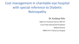 Dr. Kuldeep Dole
Sight First Technical Advisor, MD 323
Lions Clubs International Foundation
Medical Director
PBMA’S H V Desai Eye Hospital
Cost management in charitable eye hospital
with special reference to Diabetic
Retinopathy
 