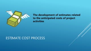 ESTIMATE COST PROCESS
The development of estimates related
to the anticipated costs of project
activities
 
