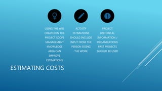 ESTIMATING COSTS
USING THE WBS
CREATED IN THE
PROJECT SCOPE
MANAGEMENT
KNOWLEDGE
AREA CAN
IMPROVE
ESTIMATIONS
ACTIVITY
ESTIMATIONS
SHOULD INCLUDE
INPUT FROM THE
PERSON DOING
THE WORK
PROJECT
HISTORICAL
INFORMATION /
ORGANIZATIONS
PAST PROJECTS
SHOULD BE USED
 