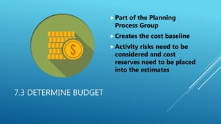 7.3 DETERMINE BUDGET
Part of the Planning
Process Group
Creates the cost baseline
Activity risks need to be
considered and cost
reserves need to be placed
into the estimates
 