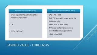 EARNED VALUE - FORECASTS
Estimate to Complete (ETC)
• ETC is equal to the estimates of the
remaining work items
• OR
• ETC = EAC - AC
Estimate at Completion (EAC)
• EAC = AC + ETC
• If all ETC work will remain within the
budgeted rate:
• EAC = AC + (BAC – EV)
• If the cost performance index is
expected to remain persistent:
• EAC = BAC/CPI
 