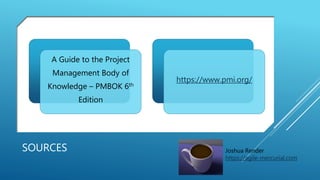 SOURCES
A Guide to the Project
Management Body of
Knowledge – PMBOK 6th
Edition
https://www.pmi.org/
Joshua Render
https://agile-mercurial.com
 