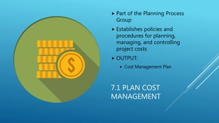 7.1 PLAN COST
MANAGEMENT
 Part of the Planning Process
Group
 Establishes policies and
procedures for planning,
managing, and controlling
project costs
 OUTPUT:
 Cost Management Plan
 